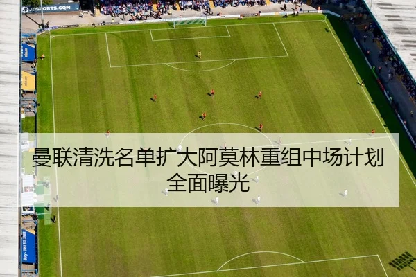 曼联清洗名单扩大阿莫林重组中场计划全面曝光
